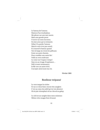 81
Le bateau de l’amour,
Maison d’un troubadour,
Me pleure sur une mer morte.
Mais une grande porte
S’ouvre sur mon inconnu,
En mes yeux qui se remuent.
Hélas! il a perdu l’amour,
Mais le vent n’est pas sourd;
Il a tourné le bateau quand
Vers le large où vivent les pélicans
Entre un autre chemin,
Pour combler une autre ﬁn!
Voilà au vent soulevant
Le cœur sur l’espace-temps!
Âme en un rivage d’espérance…
Déﬁ à toute renaissance,
Je ﬁle vers un autre récit;
J’accepte ainsi toute ma vie.
Février 1981
Bonheur trépassé
Le vent tangue la rivière
Et sur ce vieux banc encore des sanglots
C’est au cœur du soleil qu’est ton absence
Où la joie triomphait tel un cheval au galop
Le ciel est un sanglot dans mon existence
Même si les nuages font rêvasser
Aux GALOPS-V.08 tout noir~MFR-120921.indd 81Aux GALOPS-V.08 tout noir~MFR-120921.indd 81 12-09-21 11:2212-09-21 11:22
 