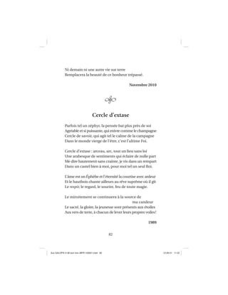 82
Ni demain ni une autre vie sur terre
Remplacera la beauté de ce bonheur trépassé.
Novembre 2010
Cercle d’extase
Parfois tel un zéphyr, la pensée bat plus près de soi
Agréable et si puissante, qui enivre comme le champagne
Cercle de savoir, qui agit tel le calme de la campagne
Dans le monde vierge de l’être, c’est l’ultime Foi.
Cercle d’extase : arceau, arc, tout un lieu sans loi
Une arabesque de sentiments qui éclaire de nulle part
Me dire hautement sans crainte, je vis dans un rempart
Dans un castel bien à moi, pour moi tel un seul Roi.
L’âme est un Éphèbe et l’éternité la courtise avec ardeur
Et le hautbois chante ailleurs au rêve suprême où il gît
Le respir, le regard, le sourire, feu de toute magie.
Le miroitement se continuera à la source de
ma candeur
Le sacré, la gloire, la jeunesse sont présents aux étoiles
Aux vers de terre, à chacun de lever leurs propres voiles!
1989
Aux GALOPS-V.08 tout noir~MFR-120921.indd 82Aux GALOPS-V.08 tout noir~MFR-120921.indd 82 12-09-21 11:2212-09-21 11:22
 