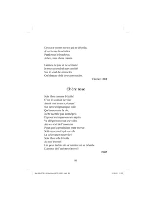 86
L’espace ouvert sur ce qui se dévoile,
À la vitesse des étoiles
Parti pour le bonheur,
Adieu, mes chers cœurs.
Larmes de joie et de sérénité
Je vous attendrai avec amitié
Sur le seuil des miracles
Ou bien au-delà des tabernacles.
Février 1981
Chère rose
Sois libre comme l’étoile!
C’est le souhait dernier
Avant tout avance, écuyer!
Sur cette énigmatique toile
Qu’on nomme la vie;
Ne te sacriﬁe pas au mépris
Et pour les impersonnels répits
Va allègrement sur les voiles
Arc-en-ciel de l’inconnu
Pour que la prochaine terre en vue
Soit un accueil qui survole
La délivrance nouvelle!
Sois libre telle l’étoile
Au soir éternel
Les yeux tachés de sa lumière où se dévoile
L’Amour de l’universel envol!
2002
Aux GALOPS-V.08 tout noir~MFR-120921.indd 86Aux GALOPS-V.08 tout noir~MFR-120921.indd 86 12-09-21 11:2212-09-21 11:22
 