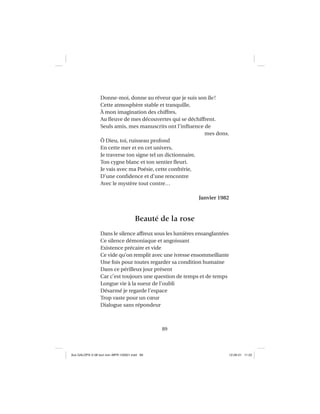 89
Donne-moi, donne au rêveur que je suis son île!
Cette atmosphère stable et tranquille,
À mon imagination des chiffres,
Au ﬂeuve de mes découvertes qui se déchiffrent.
Seuls amis, mes manuscrits ont l’inﬂuence de
mes dons.
Ô Dieu, toi, ruisseau profond
En cette mer et en cet univers,
Je traverse ton signe tel un dictionnaire,
Ton cygne blanc et ton sentier ﬂeuri.
Je vais avec ma Poésie, cette confrérie,
D’une conﬁdence et d’une rencontre
Avec le mystère tout contre…
Janvier 1982
Beauté de la rose
Dans le silence affreux sous les lumières ensanglantées
Ce silence démoniaque et angoissant
Existence précaire et vide
Ce vide qu’on remplit avec une ivresse ensommeillante
Une fois pour toutes regarder sa condition humaine
Dans ce périlleux jour présent
Car c’est toujours une question de temps et de temps
Longue vie à la sueur de l’oubli
Désarmé je regarde l’espace
Trop vaste pour un cœur
Dialogue sans répondeur
Aux GALOPS-V.08 tout noir~MFR-120921.indd 89Aux GALOPS-V.08 tout noir~MFR-120921.indd 89 12-09-21 11:2212-09-21 11:22
 
