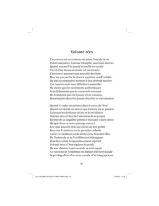 91
Volonté zéro
L’existence est un ruisseau où passe l’eau de la vie
Future naissance, l’amour triomphe, nouveaux atomes
Quand tout est Vie quand le soufﬂe est satiné
L’éveil d’un nouveau matin est un miracle
L’existence annonce une nouvelle destinée
Pour ne pas perdre la chance suprême qui d’emblée
De par un incroyable mystère il faut devenir lumière
Car tous les mots sont difﬁciles à assembler
De même que les sentiments authentiques
Mais il demeure que le cours où le ruisseau
De l’existence par où il passe tel un vaisseau
Jamais répété deux fois jamais deux fois se méconnaître
Quand le verbe est présent dans le cœur de l’être
Quand la volonté est zéro et que l’amour vit au pinacle
La beauté est brillante de feu et de révélation
Volonté zéro à l’être de l’attention de sa propre
Identité de sa singulière présence humaine sous le dôme
Unique dans ce cours passage naturel
Les yeux souvent rivés au ciel tel un bon prêtre
Pourtant l’existence est la première aubade
A une vie meilleure où la bonté est le bouclier idéal
De l’habitude et de l’indifférence léthargique
Bouclier contre l’engourdissement répétitif
Volonté zéro à l’être vigilant du poids
De son chemin à parcourir de sa voie royale
Au ruisseau de l’existence un espace telle une balade
Le privilège d’être d’un autre monde vif et holographique.
Aux GALOPS-V.08 tout noir~MFR-120921.indd 91Aux GALOPS-V.08 tout noir~MFR-120921.indd 91 12-09-21 11:2212-09-21 11:22
 