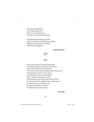 96
Un soleil rafraîchissant
Une neige chaleureuse
Un non-sens franchissant
Sur l’écran de l’existence un DVD
Un personnage étrange qui mime
Jouant son rôle à merveille pour sa dîme
Aidé par le spectateur de l’absolu
Et de l’actrice pulpeuse
Septembre 2003
Va!
Pour ce qui vogue à ton destin sans plus
Va! Bateau de la vie sur les mers inconnues
Sur les récifs demeurent les démons
Va! Vers le renouveau au large loin des chairs nues
Amie lumière si douce à mon cœur
C’est les bras ouverts à ton bonheur
Que le vent de mon esprit te salue
Je demeurerai pour toi l’ami de ce jour si bon
Va! Bateau de la vie oublie les incessants soucis
Je voguerai vers toi à chaque nuit
Pour que nulle bête ne te fasse
Du chagrin là où sera ta place!
Mai 2006
Aux GALOPS-V.08 tout noir~MFR-120921.indd 96Aux GALOPS-V.08 tout noir~MFR-120921.indd 96 12-09-21 11:2212-09-21 11:22
 