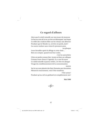 97
Ce regard d’ailleurs
Alors que le soleil ruisselle sur mes joues de jeunesse
Là-bas au coin de la rue un être est désemparé, une loque
Le reﬂet des couleurs ﬁltre sur les vitraux une détresse
Pendant que le Monde va, cet être est perdu, fuck!
Les autos roulant sans vision le prennent pour
un phoque
Leurs ferrailles après le déluge et cette chair…
Rien ne compte, quand tout leur coûte,
c’est la surenchère
L’être est perdu comme hier; la joie est bien un colloque
Comme toute chose à l’agenda, il y a une ﬁn aussi
Le soleil ruisselle à joyeux verbes, cet être est alangui
Visage du conditionnement de la consommation
morne
Sur la rue sont plantés des Rats Humains par douzaines
Mènent le mouvement, voici l’être moderne,
l’être atone!
Pendant qu’au ciel un goéland est complètement zen!
Mai 1990
Aux GALOPS-V.08 tout noir~MFR-120921.indd 97Aux GALOPS-V.08 tout noir~MFR-120921.indd 97 12-09-21 11:2212-09-21 11:22
 