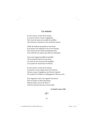 10
La nature
Je suis si ému, si ému de la nature;
Je cours à travers ce parc Angrignon,
Et le mois de mars me semble le pavillon
Des oiseaux si chanteurs, des écureuils si purs.
Drôle de chaleur qui pénètre mon âme!
Je m’assois et je regarde la vie et son charme,
Des arbres qui me parlent poétiquement!
Et le soleil de ses rayons qui offre son diamant.
Sous mon regard sensible et paisible,
Un écureuil à l’œil crevé me perce
Le cœur de son mouvement tangible,
Et sa quête de nourriture me blesse.
Je suis si ému, si ému de la nature;
Je marche, et une neige venue de l’univers
Donne au parc Angrignon une bizarre rupture
De couleurs! Le blanc se mélangeant si bien au vert…
Et je regarde le ciel, et je regarde l’inconnu!
Peut-il exister un bleu plus bleu?
Miracle inﬁni, œuvre de Dieu!!!
Seul toi connais mes pas et mon salut.
Le lundi 2 mars 1981
Aux GALOPS-V.08 tout noir~MFR-120921.indd 10Aux GALOPS-V.08 tout noir~MFR-120921.indd 10 12-09-21 11:2212-09-21 11:22
 