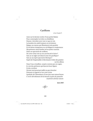 100
Carillons
à feu Claude P.
Assis sur le dernier rocher d’une petite falaise
Pour contempler la rivière en ébullition
Danser, virevolter avec tout ce que je vois
La lumière du soleil toujours en révolution
Baigne ses rayons qui illuminent trois perdrix
Et un héron somptueux au vol élégant et majestueux
Ma présence ainsi fondue tel un poète courtois
Dans un spectacle de carillons
De cette scène suis-je sur une île de la Grèce?
Suis-je un aigle survolant la mer du paciﬁque?
Suis-je un esprit spectral et féerique?
Esprit de l’imprenable et électrisante rivière des prairies
sur les sillons
Dans l’eau cristalline, surpris comme par un cygne,
Je vois des pêcheurs qui lancent leurs lignes
Et des crochets
Devant moi pourtant jaillit un gros brochet
Puissant et argenté et sur cette scène
Symbole de l’abondance d’une joie sans raison future
C’est le dévoilement de la beauté si près du panache
royal de la divine nature
Juin 2007
Aux GALOPS-V.08 tout noir~MFR-120921.indd 100Aux GALOPS-V.08 tout noir~MFR-120921.indd 100 12-09-21 11:2212-09-21 11:22
 