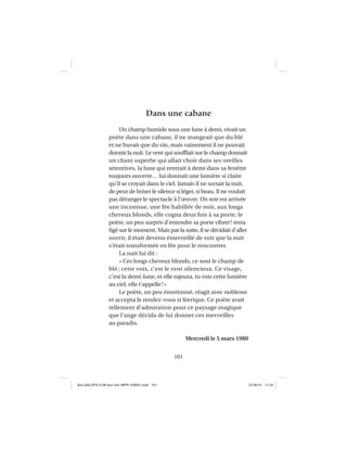 101
Dans une cabane
Un champ humide sous une lune à demi, vivait un
poète dans une cabane, il ne mangeait que du blé
et ne buvait que du vin, mais vainement il ne pouvait
dormir la nuit. Le vent qui soufﬂait sur le champ donnait
un chant superbe qui allait choir dans ses oreilles
attentives, la lune qui rentrait à demi dans sa fenêtre
toujours ouverte… lui donnait une lumière si claire
qu’il se croyait dans le ciel. Jamais il ne sortait la nuit,
de peur de briser le silence si léger, si beau. Il ne voulait
pas déranger le spectacle à l’œuvre. Un soir est arrivée
une inconnue, une fée habillée de noir, aux longs
cheveux blonds, elle cogna deux fois à sa porte, le
poète, un peu surpris d’entendre sa porte vibrer! resta
ﬁgé sur le moment. Mais par la suite, il se décidait d’aller
ouvrir, il était devenu émerveillé de voir que la nuit
s’était transformée en fée pour le rencontrer.
La nuit lui dit :
« Ces longs cheveux blonds, ce sont le champ de
blé ; cette voix, c’est le vent silencieux. Ce visage,
c’est la demi-lune, et elle rajouta, tu vois cette lumière
au ciel, elle t’appelle!»
Le poète, un peu émotionné, réagit avec noblesse
et accepta le rendez-vous si féerique. Ce poète avait
tellement d’admiration pour ce paysage magique
que l’ange décida de lui donner ces merveilles
au paradis.
Mercredi le 5 mars 1980
Aux GALOPS-V.08 tout noir~MFR-120921.indd 101Aux GALOPS-V.08 tout noir~MFR-120921.indd 101 12-09-21 11:2212-09-21 11:22
 