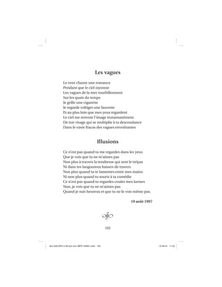 102
Les vagues
Le vent chante une romance
Pendant que le ciel rayonne
Les vagues de la mer tourbillonnent
Sur les quais du temps
Je grille une cigarette
Je regarde voltiger une fauvette
Et au plus loin que mes yeux regardent
Le ciel me renvoie l’image instantanément
De ton visage qui se multiplie à ta descendance
Dans le vaste fracas des vagues envoûtantes
Illusions
Ce n’est pas quand tu me regardes dans les yeux
Que je vois que tu ne m’aimes pas
Non plus à travers la tendresse qui sent le trépas
Ni dans tes langoureux baisers de travers
Non plus quand tu te lamentes entre mes mains
Ni non plus quand tu souris à ta comédie
Ce n’est pas quand tu regardes couler mes larmes
Non, je vois que tu ne m’aimes pas
Quand je suis heureux et que tu ne le vois même pas.
19 août 1997
Aux GALOPS-V.08 tout noir~MFR-120921.indd 102Aux GALOPS-V.08 tout noir~MFR-120921.indd 102 12-09-21 11:2212-09-21 11:22
 