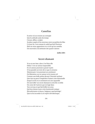 104
Camélias
Il arrive où on ressent au centuple
Que la solitude amie du temps
Creuse, afﬁne, sculpte
Sa place auprès d’un nouveau cœur au parfum du lilas
Ce jour-là, c’est comme le soleil qui fuit l’horizon
Rien ne nous appartient si ce n’est qu’un camélia
De souvenirs à la mémoire des quatre saisons
Juillet 2001
Secret diamant
Si tu as une âme, alors c’est bien elle
Hélas! c’est un amour impossible
Et cet amour pourtant a passé si près
D’un paradis sur terre de ce que tu ressens
Maintenant c’est pourtant un sentiment
De libération car cet amour tu le ressens tel
Comme une belle prière devant l’éternité sachant
Que rien ne peut t’empêcher d’aimer cette demoiselle
Jusqu’à ta ﬁn et ce sentiment est une aquarelle
De merveille! un secret diamant à cette fée si réelle
Du cœur de l’univers qui est logé dans
Ton cerveau et qui fait briller tes yeux
Qui leur donne toute cette luminosité unique
Réconfortante et douce, Seigneur, quel prestige!
Que tu lui accordes à cet esprit chevaleresque.
Aux GALOPS-V.08 tout noir~MFR-120921.indd 104Aux GALOPS-V.08 tout noir~MFR-120921.indd 104 12-09-21 11:2212-09-21 11:22
 