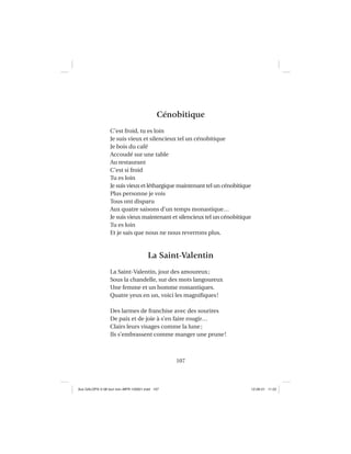 107
Cénobitique
C’est froid, tu es loin
Je suis vieux et silencieux tel un cénobitique
Je bois du café
Accoudé sur une table
Au restaurant
C’est si froid
Tu es loin
Je suis vieux et léthargique maintenant tel un cénobitique
Plus personne je vois
Tous ont disparu
Aux quatre saisons d’un temps monastique…
Je suis vieux maintenant et silencieux tel un cénobitique
Tu es loin
Et je sais que nous ne nous reverrons plus.
La Saint-Valentin
La Saint-Valentin, jour des amoureux;
Sous la chandelle, sur des mots langoureux
Une femme et un homme romantiques.
Quatre yeux en un, voici les magniﬁques!
Des larmes de franchise avec des sourires
De paix et de joie à s’en faire rougir…
Clairs leurs visages comme la lune;
Ils s’embrassent comme manger une prune!
Aux GALOPS-V.08 tout noir~MFR-120921.indd 107Aux GALOPS-V.08 tout noir~MFR-120921.indd 107 12-09-21 11:2212-09-21 11:22
 