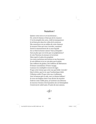 109
Natation!
Quitter cette terre et cet incinérateur…
Or, certes le bateau n’était pas de la voyance
C’est la tempête des sens, voilà la transparence
Je m’étais pris dans les voiles de la noirceur
Ma conscience est au milieu de cette clameur
Je ressens l’être qui veut s’envoler; natation!
Sortir le raisonnement de ce mur liquide
Est-ce bien la bonne saison? Suis-je limpide!
Suis-je plus que ces écrits par ces palpitations?
Je vois l’horreur, la menace et la torture
Mon esprit n’a plus de parapluie
Les cieux taciturnes me brisent et me fracturent
Je suis délirant et je ne vois plus que la pluie
Des millions de guides! Des millions de libérateurs
Ô future consolation, Ô futur voyage,
L’amour m’a multiplié à travers les âges
Ô que cette ivresse que cette eau qui brûle s’envole!
Que le divin, que le roi, que l’authentique idole
L’élimine enﬁn! Ô que cette eau s’enﬂamme
Avec le bateau gris et sale, tuez ce drame infâme!
Je veux me baigner dans l’eau divine du mystère
Enlevez cette vieille peau, je la donne aux démons
Je traverse l’ironie et les bannières de cet hémisphère
J’entrevois le soleil saint, Ô saint de mes saisons.
Aux GALOPS-V.08 tout noir~MFR-120921.indd 109Aux GALOPS-V.08 tout noir~MFR-120921.indd 109 12-09-21 11:2212-09-21 11:22
 