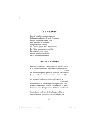 117
Dantesquement
Dans le sanglot mon amour damné
Riche comme la splendeur de l’inconnu
Dans le sanglot de ma vie inné
Une perle rare et singulière
Qui jaillit d’une lumière
Où l’Absolu pleure dans ma déraison
De t’aimer dantesquement si fort
De ton esprit à ton corps
Dans le sanglot ma passion
De toi est une joie ingénue…
Maison de feuilles
L’automne quand les feuilles tombent dans les forêts
Je m’assois longuement avec des regards indiscrets
si frais
Sur les arbres reposés, peinture humaine et tranquille
J’ai mis ma lèvre sur l’écorce sereine à cette pure idylle.
Certes dans l’ambiance sombre où je pense à
ce souvenir,
Remémorant ces baisers légers des après-midi d’été
En écoutant ruisseler l’eau au fond des bois, la vérité
Perce mon cœur d’un pincement déchirant pour l’avenir.
Au matin, en le silence des feuilles qui voltigent
Mon âme danse la musique des miracles divins
Aux GALOPS-V.08 tout noir~MFR-120921.indd 117Aux GALOPS-V.08 tout noir~MFR-120921.indd 117 12-09-21 11:2212-09-21 11:22
 
