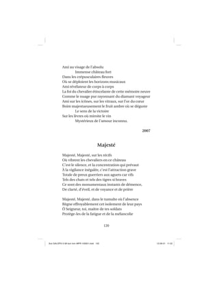 120
Ami au visage de l’absolu
Immense château fort
Dans les crépusculaires ﬂeuves
Où se déploient les horizons musicaux
Ami révélateur de corps à corps
La foi du chevalier étincelante de cette mémoire neuve
Comme le nuage pur rayonnant du diamant voyageur
Ami sur les icônes, sur les vitraux, sur l’or du cœur
Boire majestueusement le fruit ambre où se déguste
Le sens de la victoire
Sur les lèvres où miroite le vin
Mystérieux de l’amour inconnu.
2007
Majesté
Majesté, Majesté, sur les récifs
Où vibrent les chevaliers en ce château
C’est le silence, et la concentration qui prévaut
À la vigilance inégalée, c’est l’attraction grave
Totale de preux guerriers aux aguets car vifs
Tels des chats et tels des tigres si braves
Ce sont des monumentaux instants de démence,
De clarté, d’éveil, et de voyance et de prière
Majesté, Majesté, dans le tumulte où l’absence
Règne effroyablement cet isolement de leur pays
Ô Seigneur, toi, maître de tes soldats
Protège-les de la fatigue et de la mélancolie
Aux GALOPS-V.08 tout noir~MFR-120921.indd 120Aux GALOPS-V.08 tout noir~MFR-120921.indd 120 12-09-21 11:2212-09-21 11:22
 