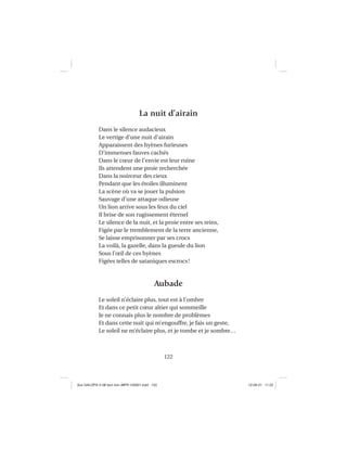 122
La nuit d’airain
Dans le silence audacieux
Le vertige d’une nuit d’airain
Apparaissent des hyènes furieuses
D’immenses fauves cachés
Dans le cœur de l’envie est leur ruine
Ils attendent une proie recherchée
Dans la noirceur des cieux
Pendant que les étoiles illuminent
La scène où va se jouer la pulsion
Sauvage d’une attaque odieuse
Un lion arrive sous les feux du ciel
Il brise de son rugissement éternel
Le silence de la nuit, et la proie entre ses reins,
Figée par le tremblement de la terre ancienne,
Se laisse emprisonner par ses crocs
La voilà, la gazelle, dans la gueule du lion
Sous l’œil de ces hyènes
Figées telles de sataniques escrocs!
Aubade
Le soleil n’éclaire plus, tout est à l’ombre
Et dans ce petit cœur altier qui sommeille
Je ne connais plus le nombre de problèmes
Et dans cette nuit qui m’engouffre, je fais un geste,
Le soleil ne m’éclaire plus, et je tombe et je sombre…
Aux GALOPS-V.08 tout noir~MFR-120921.indd 122Aux GALOPS-V.08 tout noir~MFR-120921.indd 122 12-09-21 11:2212-09-21 11:22
 