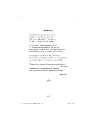 129
Déroute
C’est le matin, le premier jour encore;
Éveillé en cette ville une autre fois
Et à travers la grisaille, il y a l’aurore,
Il y a le ciel si haut plein de ses lois
C’est le matin, un autre espoir de la vie,
La jeunesse, la beauté ne sont que des jeux
Où le périple trop long main dans la main l’envient,
Et la sérénité marche ici sous ces grands enjeux
Trop de jours, trop de nuits dans la solitude
De Dieu et de mon silence créateur tel un parchemin
Avoir enﬁn la paix de l’esprit, c’est ma quiétude
Un autre jour, un autre instant, une autre poignée
de main
Je vais sourire à ceux qui sont de ma route
Et si mon cœur est ailleurs, quelle banqueroute!…
Mars 1993
Aux GALOPS-V.08 tout noir~MFR-120921.indd 129Aux GALOPS-V.08 tout noir~MFR-120921.indd 129 12-09-21 11:2212-09-21 11:22
 