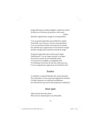 13
Image électrique, lucidité tangible, monde du retard!
En deçà ou en dessous de partout, cette autre
réalité.
Symbole, signiﬁcation, image se correspondent;
C’est un grand cygne bleu qui m’éblouit à satiété
Tout brûle, tout s’exauce, tous les vents grondent!
C’est un exode de l’esprit au monde de soi-même,
Un symbole que j’apporterai en mon dernier voyage
Dernier voyage pour le premier monde du mage.
Un grand cygne bleu qui est plus que le signe
Traditionnel. C’est un cygne sensuel, et sa ligne
Est aussi le carrare de son inﬂexible soleil.
C’est encore un tangible, un palpable éveil
À l’esthétique ouverture de son être inﬁni qui suit…
C’est un majestueux cygne pour une dernière nuit!
Festive
Le soleil de sa majesté illumine des astres humains;
Tout s’illumine, et cette main qui engendre la création
L’éveille, demeure un soleil qui tourbillonne
Sur l’âme festive qui sur les hauts plateaux carillonne!
Mon épée
Adieu la base de toute chose,
Mon cœur ne répond plus à vos étincelles.
Aux GALOPS-V.08 tout noir~MFR-120921.indd 13Aux GALOPS-V.08 tout noir~MFR-120921.indd 13 12-09-21 11:2212-09-21 11:22
 