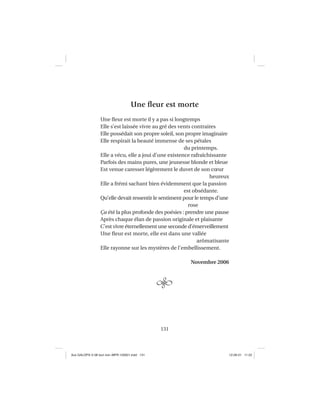 131
Une ﬂeur est morte
Une ﬂeur est morte il y a pas si longtemps
Elle s’est laissée vivre au gré des vents contraires
Elle possédait son propre soleil, son propre imaginaire
Elle respirait la beauté immense de ses pétales
du printemps.
Elle a vécu, elle a joui d’une existence rafraîchissante
Parfois des mains pures, une jeunesse blonde et bleue
Est venue caresser légèrement le duvet de son cœur
heureux
Elle a frémi sachant bien évidemment que la passion
est obsédante.
Qu’elle devait ressentir le sentiment pour le temps d’une
rose
Ça été la plus profonde des poésies : prendre une pause
Après chaque élan de passion originale et plaisante
C’est vivre éternellement une seconde d’émerveillement
Une ﬂeur est morte, elle est dans une vallée
arômatisante
Elle rayonne sur les mystères de l’embellissement.
Novembre 2006
Aux GALOPS-V.08 tout noir~MFR-120921.indd 131Aux GALOPS-V.08 tout noir~MFR-120921.indd 131 12-09-21 11:2212-09-21 11:22
 
