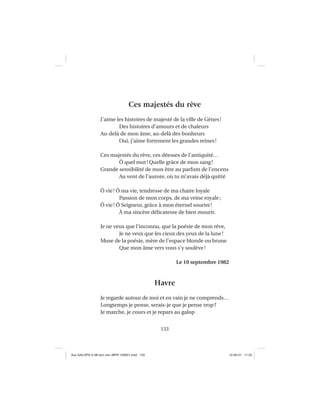 133
Ces majestés du rêve
J’aime les histoires de majesté de la ville de Gênes!
Des histoires d’amours et de chaleurs
Au-delà de mon âme, au-delà des bonheurs
Oui, j’aime fortement les grandes reines!
Ces majestés du rêve, ces déesses de l’antiquité…
Ô quel mot! Quelle grâce de mon sang!
Grande sensibilité de mon être au parfum de l’encens
Au vent de l’aurore, où tu m’avais déjà quitté
Ô vie! Ô ma vie, tendresse de ma chaire loyale
Passion de mon corps, de ma veine royale;
Ô vie! Ô Seigneur, grâce à mon éternel sourire!
À ma sincère délicatesse de bien mourir.
Je ne veux que l’inconnu, que la poésie de mon rêve,
Je ne veux que les cieux des yeux de la lune!
Muse de la poésie, mère de l’espace blonde ou brune
Que mon âme vers vous s’y soulève!
Le 10 septembre 1982
Havre
Je regarde autour de moi et en vain je ne comprends…
Longtemps je pense, serais-je que je pense trop?
Je marche, je cours et je repars au galop
Aux GALOPS-V.08 tout noir~MFR-120921.indd 133Aux GALOPS-V.08 tout noir~MFR-120921.indd 133 12-09-21 11:2212-09-21 11:22
 