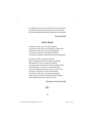 135
Le soleil les recouvre avec tant de feu et de chevalerie
Le soleil les a bénis pour un amour si rare et si beau
Où vivront féeriquement Dame Guenièvre et Sir Lancelot
Novembre 2006
Mont Royal
Comment te dire sous ces arbres épiques
Comment te dire dans cette blancheur embaumée
Comment te dire vers ces cieux léthargiques
Ce triste jour où l’heure lourdement émane
Le temps où l’espace ne faisait qu’UN tel un brahmane?
Comment te dire, comment exprimer
Que ta beauté pure telle une neige scintillante
Intemporelle comme une pierre tombale
Tes pas qui ont tracé sur les routes incandescentes?
Comment dire à un être, à un esprit chamane
Tout le privilège que j’ai reçu seul avec toi? Ce fut
Comme un défunt avec tout le mont Royal
Comment te dire que ces instants suspendus
Dans mon âme comme des gouttelettes d’argent,
Je les garderai dans ma coupe du Graal?
Dimanche le 22 janvier 2006
Aux GALOPS-V.08 tout noir~MFR-120921.indd 135Aux GALOPS-V.08 tout noir~MFR-120921.indd 135 12-09-21 11:2212-09-21 11:22
 