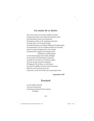 136
Les mains de ce destin
Avec mon cœur vers les plus nobles victoires
J’ai parcouru dans mon esprit les chemins noirs
Où j’attendais la mort me chuchoter
De longues satires et de sataniques pensées
J’ai prié, prié, vers la sainte Vierge,
Vers Saint François, vers SainteThérèse de l’enfant Jésus
Et aujourd’hui c’est un combat terrible où l’ennemi
Dans un miroir éteignait tous mes cierges
Et prenait des visages, des masques fous,
horribles et cadavériques
C’est la fantastique mascarade ambiguë
Et mon âme chevaleresque commence
À perdre de ses forces, et l’absence aiguë
De mon amour éternel m’angoisse
Ô Seigneur, ﬁls de Dieu, ne me laissez
Pas entre les griffes de cette entité sournoise
Délivrez-moi avant qu’il ne soit
Trop tard, car de moi-même je n’y peux plus rien.
Septembre 1997
Étendard
Le ciel artiﬁce éternel
Aux yeux du présent
Un présent parfumé tel un encens
D’étoiles
Aux GALOPS-V.08 tout noir~MFR-120921.indd 136Aux GALOPS-V.08 tout noir~MFR-120921.indd 136 12-09-21 11:2212-09-21 11:22
 