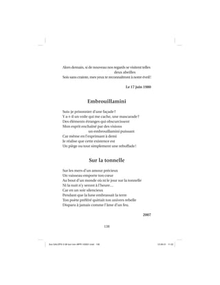 138
Alors demain, si de nouveau nos regards se visitent telles
deux abeilles
Sois sans crainte, mes yeux te reconnaîtront à notre éveil!
Le 17 juin 1980
Embrouillamini
Suis-je prisonnier d’une façade?
Y a-t-il un voile qui me cache, une mascarade?
Des éléments étranges qui obscurcissent
Mon esprit enchaîné par des visions
un embrouillamini puissant
Car même en l’exprimant à demi
Je réalise que cette existence est
Un piège ou tout simplement une rebuffade!
Sur la tonnelle
Sur les mers d’un amour précieux
Un vaisseau emporte ton cœur
Au bout d’un monde où ni le jour sur la tonnelle
Ni la nuit n’y seront à l’heure…
Car en un soir silencieux
Pendant que la lune embrassait la terre
Ton poète préféré quittait ton univers rebelle
Disparu à jamais comme l’âme d’un feu.
2007
Aux GALOPS-V.08 tout noir~MFR-120921.indd 138Aux GALOPS-V.08 tout noir~MFR-120921.indd 138 12-09-21 11:2212-09-21 11:22
 