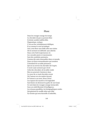 140
Flore
Dans les rouages orange du temps
Le chevalier de par sa posture ﬁère
Et droite semble indéfectible,
Flegmatique, stoïque.
C’est un être véritablement idyllique,
Il va comme le vent lui indique
Avec cette ﬂore sans faille telle une rizière
Où le serment est déﬁnitif, sans altérité.
Dans cette forêt majestueuse où
Les cascades pures et rayonnantes
Sont des symboles puissants,
Comme des amis immuables dans ce monde,
Dans ces lieux extraordinaires qui sondent
L’étendard de sa noble puissance
Qui est au service du chevalier de l’esprit.
C’est le vaste serment qui s’écrit
Celui des chevaliers de la table ronde
Rien ne pourrait s’immiscer dans
Le cœur de ce royal chevalier errant
Où l’amour est son maître éternel,
Et l’amour a un nom, Jésus Christ.
Les espaces de mystère et d’originalité
Sont fastes où demeure la quête de son Graal.
Ce sont dans les rouages orange immaculés
Sous un soleil illuminé d’intelligence,
Les réseaux parallèles, les holographiques ondes
Qui génèrent le soufﬂe altier qui cible
Sa victoire qui sera éternelle et indicible,
Aux GALOPS-V.08 tout noir~MFR-120921.indd 140Aux GALOPS-V.08 tout noir~MFR-120921.indd 140 12-09-21 11:2212-09-21 11:22
 