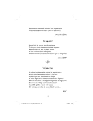 141
Savoureuse comme le baiser d’une impératrice
Aux cheveux blonds et aux yeux de la matrice.
Décembre 2006
Téléporte
Dans l’iris où tourne le reﬂet de Dieu
À chaque cellule où tourbillonne le mystère
Joyeux ou triste, peu importe le lieu
C’est l’univers qui se transporte
Qui résonne au cœur de cette ardeur qui s’y téléporte!
Janvier 2007
Villanelles
Il voltige haut au ciel le griffon de la délivrance
Et ses ailes étranges villanelles d’éternité
Symbolique aux réverbères du temps
C’est le règne de la connaissance et de la voyance!
Monde étincelant d’énergie intelligente et d’un pouvoir
Nouveau! Il voltige haut simultanément
Au ciel le griffon vers la voie lactée
Où le règne est celui de nous offrir le savoir…
2007
Aux GALOPS-V.08 tout noir~MFR-120921.indd 141Aux GALOPS-V.08 tout noir~MFR-120921.indd 141 12-09-21 11:2212-09-21 11:22
 