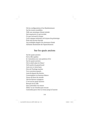 144
Où les conﬁgurations d’un ﬂamboiement
Sur les routes ensablées
Telle une atomique chimie initiale
Qui esquissent ce qui recelait
Ce que ravissait le temps
Cette opaque mémoire où le joyau du printemps
Était une lecture fractale
Aux multiples degrés à la résonance fatale
Alchimie disséminée de l’épanchement
Sur les quais anciens
Sur les quais anciens
De la ville opaline
Je t’attendrai avec une patience d’or
Sur les quais anciens
Où le soleil salue la Chine!
Tel le poète du grand nord
Assis sur ce vieux banc
Près de l’horloge marine
Tu te souviens quand…
Assis là depuis des heures
Contemplant ces bateaux blancs
Venus du bout du monde
Tels les hérons voyageurs
C’est sur les quais anciens
Bronzés de la ville
Que j’attendais ton retour
Hélas! tu ne viendras pas encore
J’attendrai peut-être ta venue jusqu’à l’aurore
Aux GALOPS-V.08 tout noir~MFR-120921.indd 144Aux GALOPS-V.08 tout noir~MFR-120921.indd 144 12-09-21 11:2212-09-21 11:22
 