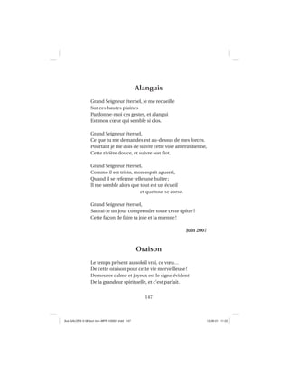 147
Alanguis
Grand Seigneur éternel, je me recueille
Sur ces hautes plaines
Pardonne-moi ces gestes, et alangui
Est mon cœur qui semble si clos.
Grand Seigneur éternel,
Ce que tu me demandes est au-dessus de mes forces.
Pourtant je me dois de suivre cette voie amérindienne,
Cette rivière douce, et suivre son ﬂot.
Grand Seigneur éternel,
Comme il est triste, mon esprit aguerri,
Quand il se referme telle une huître;
Il me semble alors que tout est un écueil
et que tout se corse.
Grand Seigneur éternel,
Saurai-je un jour comprendre toute cette épître?
Cette façon de faire ta joie et la mienne!
Juin 2007
Oraison
Le temps présent au soleil vrai, ce vœu…
De cette oraison pour cette vie merveilleuse!
Demeurer calme et joyeux est le signe évident
De la grandeur spirituelle, et c’est parfait.
Aux GALOPS-V.08 tout noir~MFR-120921.indd 147Aux GALOPS-V.08 tout noir~MFR-120921.indd 147 12-09-21 11:2212-09-21 11:22
 