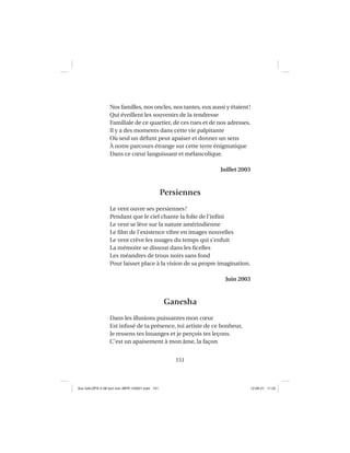 151
Nos familles, nos oncles, nos tantes, eux aussi y étaient!
Qui éveillent les souvenirs de la tendresse
Familiale de ce quartier, de ces rues et de nos adresses.
Il y a des moments dans cette vie palpitante
Où seul un défunt peut apaiser et donner un sens
À notre parcours étrange sur cette terre énigmatique
Dans ce cœur languissant et mélancolique.
Juillet 2003
Persiennes
Le vent ouvre ses persiennes!
Pendant que le ciel chante la folie de l’inﬁni
Le vent se lève sur la nature amérindienne
Le ﬁlm de l’existence vibre en images nouvelles
Le vent crève les nuages du temps qui s’enfuit
La mémoire se dissout dans les ﬁcelles
Les méandres de trous noirs sans fond
Pour laisser place à la vision de sa propre imagination.
Juin 2003
Ganesha
Dans les illusions puissantes mon cœur
Est infusé de ta présence, toi artiste de ce bonheur,
Je ressens tes louanges et je perçois tes leçons.
C’est un apaisement à mon âme, la façon
Aux GALOPS-V.08 tout noir~MFR-120921.indd 151Aux GALOPS-V.08 tout noir~MFR-120921.indd 151 12-09-21 11:2212-09-21 11:22
 