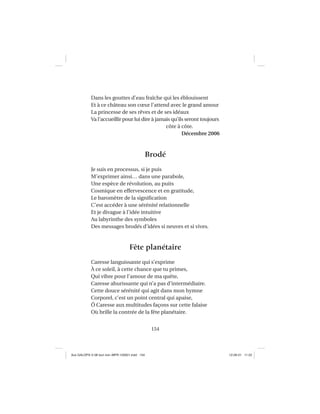 154
Dans les gouttes d’eau fraîche qui les éblouissent
Et à ce château son cœur l’attend avec le grand amour
La princesse de ses rêves et de ses idéaux
Va l’accueillir pour lui dire à jamais qu’ils seront toujours
côte à côte.
Décembre 2006
Brodé
Je suis en processus, si je puis
M’exprimer ainsi… dans une parabole,
Une espèce de révolution, au puits
Cosmique en effervescence et en gratitude,
Le baromètre de la signiﬁcation
C’est accéder à une sérénité relationnelle
Et je divague à l’idée intuitive
Au labyrinthe des symboles
Des messages brodés d’idées si neuves et si vives.
Fête planétaire
Caresse languissante qui s’exprime
À ce soleil, à cette chance que tu primes,
Qui vibre pour l’amour de ma quête,
Caresse ahurissante qui n’a pas d’intermédiaire.
Cette douce sérénité qui agit dans mon hymne
Corporel, c’est un point central qui apaise,
Ô Caresse aux multitudes façons sur cette falaise
Où brille la contrée de la fête planétaire.
Aux GALOPS-V.08 tout noir~MFR-120921.indd 154Aux GALOPS-V.08 tout noir~MFR-120921.indd 154 12-09-21 11:2212-09-21 11:22
 
