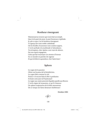 158
Bonheur émergeant
Maintenant je ressens que tout était accompli,
Que j’ai la part du juste, la part heureuse et globale.
Je sais ce que c’est le bonheur émergeant
À l’aperçu de cette noble cathédrale
Où les feuilles d’automne sont couleur argent,
C’est le prélude à la multitude à l’abondance.
Tu m’inspires, cher Apôtre, avec tant de silence,
Par ton esprit engageant,
Celui qui fait tournoyer ces atomes d’ivresse
En ce monde en paroles de sagesse
Et qui révèlent ta grandeur, cher Saint Jean!
Spleen
Le cygne de la passion
Glisse sur la peau de la bénédiction.
Le cygne bleu comme le ciel,
Puisse-t-il encore faire la fête à profusion
Et boire cette joie tel l’hydromel!
Le cygne aux vastes pouvoirs liquides pareils aux ﬂeuves
C’est le règne de la passion, et qu’il s’émeuve
Du spleen majestueux de la folie amoureuse
De ce temps où l’âme demeure ténébreuse!
Octobre 1993
Aux GALOPS-V.08 tout noir~MFR-120921.indd 158Aux GALOPS-V.08 tout noir~MFR-120921.indd 158 12-09-21 11:2212-09-21 11:22
 