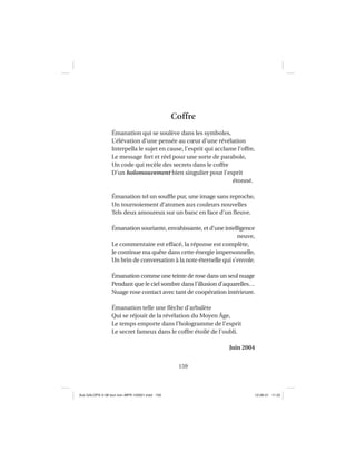 159
Coffre
Émanation qui se soulève dans les symboles,
L’élévation d’une pensée au cœur d’une révélation
Interpella le sujet en cause, l’esprit qui acclame l’offre,
Le message fort et réel pour une sorte de parabole,
Un code qui recèle des secrets dans le coffre
D’un holomouvement bien singulier pour l’esprit
étonné.
Émanation tel un soufﬂe pur, une image sans reproche,
Un tournoiement d’atomes aux couleurs nouvelles
Tels deux amoureux sur un banc en face d’un ﬂeuve.
Émanation souriante, envahissante, et d’une intelligence
neuve,
Le commentaire est effacé, la réponse est complète,
Je continue ma quête dans cette énergie impersonnelle,
Un brin de conversation à la note éternelle qui s’envole.
Émanation comme une teinte de rose dans un seul nuage
Pendant que le ciel sombre dans l’illusion d’aquarelles…
Nuage rose contact avec tant de coopération intérieure.
Émanation telle une ﬂèche d’arbalète
Qui se réjouit de la révélation du Moyen Âge,
Le temps emporte dans l’hologramme de l’esprit
Le secret fameux dans le coffre étoilé de l’oubli.
Juin 2004
Aux GALOPS-V.08 tout noir~MFR-120921.indd 159Aux GALOPS-V.08 tout noir~MFR-120921.indd 159 12-09-21 11:2212-09-21 11:22
 
