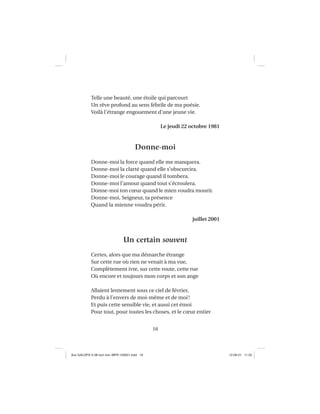 16
Telle une beauté, une étoile qui parcourt
Un rêve profond au sens fébrile de ma poésie.
Voilà l’étrange engouement d’une jeune vie.
Le jeudi 22 octobre 1981
Donne-moi
Donne-moi la force quand elle me manquera.
Donne-moi la clarté quand elle s’obscurcira.
Donne-moi le courage quand il tombera.
Donne-moi l’amour quand tout s’écroulera.
Donne-moi ton cœur quand le mien voudra mourir.
Donne-moi, Seigneur, ta présence
Quand la mienne voudra périr.
juillet 2001
Un certain souvent
Certes, alors que ma démarche étrange
Sur cette rue où rien ne venait à ma vue,
Complètement ivre, sur cette route, cette rue
Où encore et toujours mon corps et son ange
Allaient lentement sous ce ciel de février,
Perdu à l’envers de moi-même et de moi!
Et puis cette sensible vie, et aussi cet émoi
Pour tout, pour toutes les choses, et le cœur entier
Aux GALOPS-V.08 tout noir~MFR-120921.indd 16Aux GALOPS-V.08 tout noir~MFR-120921.indd 16 12-09-21 11:2212-09-21 11:22
 