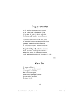 160
Élégante croyance
Je ne cherche pas un bonheur fragile
Je ne trouve que le sens d’une vigile
À la vague de ma vie encore veilleuse
Qui m’ouvre la lumière merveilleuse…
Au calme de mes nuits et de mes jours
Je trouve au fond de mon esprit évocateur
Une soif sincère et remplie d’amour
Je vais au chemin des grandes hauteurs
Regards véridiques face à cette existence
Voilà pour moi une élégante sentence…
Que de se savoir sur la voie du difﬁcile
Mais de croire au rythme de mon âme en exil…
1980
Croix d’or
Ô grand architecte,
La splendeur que tu permets
À mes yeux d’admirer,
Ces cieux mystiques
Percent ma chair avec ﬁnesse
Et guérissent la misère
De mon esprit
Aux GALOPS-V.08 tout noir~MFR-120921.indd 160Aux GALOPS-V.08 tout noir~MFR-120921.indd 160 12-09-21 11:2212-09-21 11:22
 