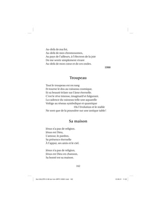 162
Au-delà de ma foi,
Au-delà de mes chromosomes,
Au pays de l’ailleurs, à l’électron de la joie
De me sentir simplement vivant
Au-delà de mon cœur et de ces ondes.
1990
Troupeau
Tout le troupeau est en rang
Et tourne le dos au vaisseau cosmique,
Et sa beauté éclate sur l’âme éternelle.
C’est le rêve intense, imaginatif et fulgurant.
La cadence du vaisseau telle une aquarelle
Voltige au réseau symbolique et quantique
Où l’évolution et le stable
Ne sont que de la poussière sur une antique table!
Sa maison
Jésus n’a pas de religion.
Jésus est Dieu,
L’amour, le pardon,
Sa présence éternelle
À l’appui, ses amis et le ciel.
Jésus n’a pas de religion,
Jésus est Dieu en chanson,
Sa bonté est sa maison.
Aux GALOPS-V.08 tout noir~MFR-120921.indd 162Aux GALOPS-V.08 tout noir~MFR-120921.indd 162 12-09-21 11:2212-09-21 11:22
 