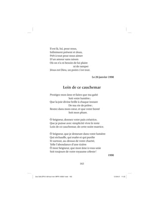 163
Il est là, lui, pour nous,
Inﬁniment présent et doux,
Prêt à tout pour nous aimer
D’un amour sans raison
Où on n’a ni besoin de lui plaire
ni de ramper
Jésus est Dieu, un point c’est tout.
Le 26 janvier 1998
Loin de ce cauchemar
Protégez mon âme et faites que ma gaîté
Soit votre lumière;
Que la joie divine brille à chaque instant
De ma vie de prière;
Restez dans mon cœur, et que votre bonté
Soit mon phare.
Ô Seigneur, donnez votre paix créatrice,
Que je puisse avec simplicité vivre le reste
Loin de ce cauchemar, de cette noire matrice.
Ô Seigneur, que je demeure dans votre lumière
Qui réchauffe, qui exalte et qui puriﬁe
Et surtout, au-dessus de votre charité,
Telle l’abondance d’une rizière
Ô mon Seigneur, que mon âme à vous unie
Soit toujours de votre royaume céleste!
1990
Aux GALOPS-V.08 tout noir~MFR-120921.indd 163Aux GALOPS-V.08 tout noir~MFR-120921.indd 163 12-09-21 11:2212-09-21 11:22
 