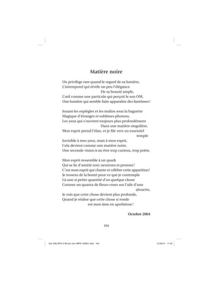 164
Matière noire
Un privilège rare quand le regard de sa lumière,
L’intemporel qui révèle un peu l’élégance
De sa beauté ample,
L’œil comme une particule qui perçoit le son OM,
Une lumière qui semble faire apparaître des fantômes!
Jouant les espiègles et les malins sous la baguette
Magique d’étranges et sublimes photons,
Les yeux qui s’ouvrent toujours plus profondément
Dans une matière singulière,
Mon esprit prend l’élan, et je ﬁle vers un essentiel
temple
Invisible à mes yeux, mais à mon esprit,
Cela devient comme une matière noire,
Une seconde vision à un être trop curieux, trop poète.
Mon esprit ressemble à un quark
Qui se lie d’amitié avec neutrons et protons!
C’est mon esprit qui chante et célèbre cette apparition!
Je ressens de la bonté pour ce que je contemple
Là une si petite quantité d’un quelque chose
Comme un quanta de ﬂeurs roses sur l’aile d’une
alouette,
Je vois que cette chose devient plus profonde,
Quand je réalise que cette chose si ronde
est mon âme en apothéose!
Octobre 2004
Aux GALOPS-V.08 tout noir~MFR-120921.indd 164Aux GALOPS-V.08 tout noir~MFR-120921.indd 164 12-09-21 11:2212-09-21 11:22
 