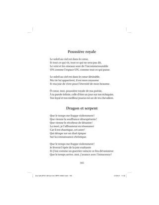 165
Poussière royale
Le soleil au ciel est dans le cœur,
Et tout ce qui vit, tout ce qui ne sera pas dit,
Le vent et les oiseaux sont de l’incommensurable
UN comme l’espace UN, comme tout ce qui passe.
Le soleil au ciel est dans le cœur désirable,
Ma vie lui appartient, il est mon royaume
Et ma joie de vivre pour l’éternité de mon heaume.
Ô cœur, moi, poussière royale de ma poésie,
À ta parole inﬁnie, celle d’être un jour sur ton échiquier,
Ton loyal et ton meilleur joueur est un de tes chevaliers.
Dragon et serpent
Que le temps me frappe violemment!
Que vienne la souffrance désespérante!
Que vienne le récolteur de désastre!
La mort, je l’affronterai en résonance
Car il est chaotique, cet astre!
Qui dérape sur un duel épique
Sur la connaissance christique.
Que le temps me frappe violemment!
Je lèverai l’épée de la joie exaltante
Et j’irai comme un guerrier vaincre ce feu dévastateur
Que le temps arrive, moi, j’avance avec l’innocence!
Aux GALOPS-V.08 tout noir~MFR-120921.indd 165Aux GALOPS-V.08 tout noir~MFR-120921.indd 165 12-09-21 11:2212-09-21 11:22
 