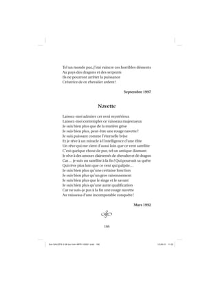 166
Tel un monde pur, j’irai vaincre ces horribles déments
Au pays des dragons et des serpents
Ils ne pourront arrêter la puissance
Créatrice de ce chevalier ardent!
Septembre 1997
Navette
Laissez-moi admirer cet ovni mystérieux
Laissez-moi contempler ce vaisseau majestueux
Je suis bien plus que de la matière grise
Je suis bien plus, peut-être une rouge navette?
Je suis puissant comme l’éternelle brise
Et je rêve à un miracle à l’intelligence d’une élite
Un rêve qui me vient d’aussi loin que ce vent satellite
C’est quelque chose de pur, tel un antique diamant
Je rêve à des amours clairsemés de chevalier et de dragon
Car… je suis un satellite à la ﬁn! Qui poursuit sa quête
Qui rêve plus loin que ce vent qui palpite…
Je suis bien plus qu’une certaine fonction
Je suis bien plus qu’un gros raisonnement
Je suis bien plus que le singe et le savant
Je suis bien plus qu’une autre qualiﬁcation
Car ne suis-je pas à la ﬁn une rouge navette
Au vaisseau d’une incomparable conquête!
Mars 1992
Aux GALOPS-V.08 tout noir~MFR-120921.indd 166Aux GALOPS-V.08 tout noir~MFR-120921.indd 166 12-09-21 11:2212-09-21 11:22
 