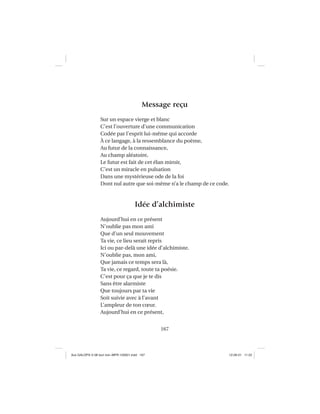 167
Message reçu
Sur un espace vierge et blanc
C’est l’ouverture d’une communication
Codée par l’esprit lui-même qui accorde
À ce langage, à la ressemblance du poème,
Au futur de la connaissance,
Au champ aléatoire,
Le futur est fait de cet élan miroir,
C’est un miracle en pulsation
Dans une mystérieuse ode de la foi
Dont nul autre que soi-même n’a le champ de ce code.
Idée d’alchimiste
Aujourd’hui en ce présent
N’oublie pas mon ami
Que d’un seul mouvement
Ta vie, ce lieu serait repris
Ici ou par-delà une idée d’alchimiste.
N’oublie pas, mon ami,
Que jamais ce temps sera là,
Ta vie, ce regard, toute ta poésie.
C’est pour ça que je te dis
Sans être alarmiste
Que toujours par ta vie
Soit suivie avec à l’avant
L’ampleur de ton cœur.
Aujourd’hui en ce présent,
Aux GALOPS-V.08 tout noir~MFR-120921.indd 167Aux GALOPS-V.08 tout noir~MFR-120921.indd 167 12-09-21 11:2212-09-21 11:22
 