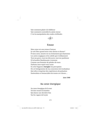 171
Sait comment plaire à la faiblesse
Sait comment contredire la sainte messe
C’est la manipulation des ondes cérébrales
Extase
Mon cœur est une extase d’amour.
Je vois Dieu quand mon cœur donne et donne!
Ô mon cœur, mourir est un événement qui chantonne
Les astres magiques et les soleils qui s’enﬂamment
Tout me perce, tout me découvre, tout me pardonne
Et la lumière ﬂamboyante s’entonne
Comme une fontaine de pétales de roses
Parfume mon esprit sans cause
Et cette fragrance énergise ma perception
De cet hologramme de ma conscience de troubadour
Qui relie et imprime des expériences de pulsation
Inattendues et immaculées de toutes ces choses…
Juin 1998
Au cœur énergique
Au cœur énergique de la mer
Un être ressent la lumière
Qui danse une dernière fois
Sur les vagues de la joie
Aux GALOPS-V.08 tout noir~MFR-120921.indd 171Aux GALOPS-V.08 tout noir~MFR-120921.indd 171 12-09-21 11:2212-09-21 11:22
 