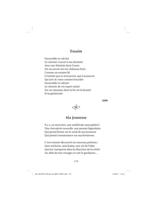 174
Essaim
Inexorable et calciné
Le chemin s’ouvre à ma destinée
Avec une frénésie dont l’essor
Est un envol vers les châteaux forts
Comme un essaim lié
D’entités qui se retrouvent, qui n’avancent
Qu’avec le cœur comme bouclier
Inexorable et calciné
Le chemin de cet esprit satiné
Est un royaume dont la ﬁn est la beauté
Et la générosité
2006
Ma jeunesse
Il y a, en mon être, une médiévale atmosphère!
Une chevalerie nouvelle, une pensée légendaire
Qui prend forme sur le seuil de ma jeunesse
Qui prend connaissance sur ma forteresse.
C’est comme découvrir un nouveau prénom;
Sans tricherie, sans haine, une vie de l’idée
Qui me transporte dans la direction de la vérité
Au-delà de mes rouages et voir le gonfanon…
Aux GALOPS-V.08 tout noir~MFR-120921.indd 174Aux GALOPS-V.08 tout noir~MFR-120921.indd 174 12-09-21 11:2212-09-21 11:22
 