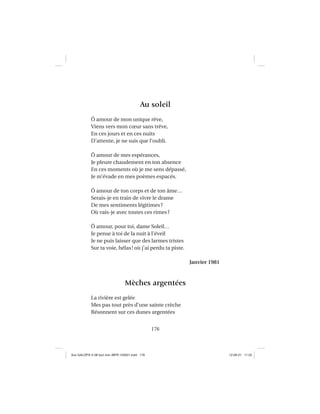 176
Au soleil
Ô amour de mon unique rêve,
Viens vers mon cœur sans trêve,
En ces jours et en ces nuits
D’attente, je ne suis que l’oubli.
Ô amour de mes espérances,
Je pleure chaudement en ton absence
En ces moments où je me sens dépassé,
Je m’évade en mes poèmes espacés.
Ô amour de ton corps et de ton âme…
Serais-je en train de vivre le drame
De mes sentiments légitimes?
Où vais-je avec toutes ces rimes?
Ô amour, pour toi, dame Soleil…
Je pense à toi de la nuit à l’éveil
Je ne puis laisser que des larmes tristes
Sur ta voie, hélas! où j’ai perdu ta piste.
Janvier 1981
Mèches argentées
La rivière est gelée
Mes pas tout près d’une sainte crèche
Résonnent sur ces dunes argentées
Aux GALOPS-V.08 tout noir~MFR-120921.indd 176Aux GALOPS-V.08 tout noir~MFR-120921.indd 176 12-09-21 11:2212-09-21 11:22
 