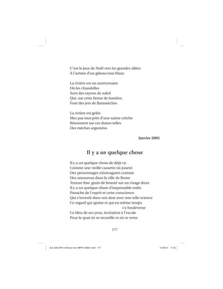 177
C’est le jour de Noël vers les grandes allées
À l’arôme d’un gâteau tout blanc
La rivière est un anniversaire
Où les chandelles
Sont des rayons de soleil
Qui, sur cette farine de lumière,
Font des jets de ﬂammèches
La rivière est gelée
Mes pas tout près d’une sainte crèche
Résonnent sur ces dunes telles
Des mèches argentées
Janvier 2005
Il y a un quelque chose
Il y a un quelque chose de déjà vu
Comme une vieille cassette où jouent
Des personnages extravagants comme
Des amoureux dans la ville de Rome
Texture ﬁne, grain de beauté sur un visage doux
Il y a un quelque chose d’imprenable enﬁn
Panache de l’esprit et cette conscience
Qui s’investit dans son âme avec une telle science
Ce regard qui apaise et qui en même temps
s’y bouleverse
Ce bleu de ses yeux, invitation à l’escale
Pour le quai où se recueille et où se verse
Aux GALOPS-V.08 tout noir~MFR-120921.indd 177Aux GALOPS-V.08 tout noir~MFR-120921.indd 177 12-09-21 11:2212-09-21 11:22
 