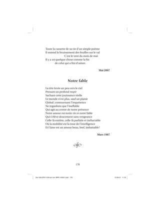178
Toute la cassette de sa vie d’un simple poème
Il entend le bruissement des feuilles sur le val
C’est le vent du mois de mai
Il y a un quelque chose comme la ﬁn
de celui qui a ﬁni d’aimer.
Mai 2007
Notre fable
La tête levée un peu vers le ciel
Prenant un profond respir
Sachant cette jouissance réelle
Le monde n’est plus, sauf un plaisir
Global; contournant l’impatience
Ne regardons que l’ineffable
Qui agit au centre de notre présence
Notre amour est notre vie et notre fable
Qui s’élève doucement sans vengeance
Celle-là entière, celle-là parfaite et inéluctable
Où la mobilité est la roue de l’intelligence
Et l’âme est un amour beau, bref, imbattable!
Mars 1987
Aux GALOPS-V.08 tout noir~MFR-120921.indd 178Aux GALOPS-V.08 tout noir~MFR-120921.indd 178 12-09-21 11:2212-09-21 11:22
 