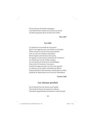 185
Où les oiseaux du bonheur plongent
Leur liberté dans l’océan où ton âme est une île
Toi dont la passion de la vie fait toute ta fête!
Mars 2007
La côte
Le chemin est un monde de succession
Que le vent apporte avec son ombre et sa lumière
Il faut monter la côte de l’inconnue barrière
Avec au cœur le sentiment du pardon
Où les regrets sont devenus des rayons
De sagesse sur les racines anciennes de l’existence
Le chemin qui s’ouvre à l’âme antique
Est un chemin où le lac de la vie héraldique
Nous invite à l’aventure, à la source,
Comme la vague qui joue son rêve avec passion
Le chemin est une quête ruisselante de délices
Et pouvoir boire à cette ressource comme dans un calice,
Symbole de réjouissance sur la côte de l’abondance
Octobre 2006
Les oiseaux perchés
Sur le rebord d’un toit ancien sous la pluie
Une horde d’oiseaux de toutes les couleurs
Attendent impatiemment la fameuse croûte de pain
Aux GALOPS-V.08 tout noir~MFR-120921.indd 185Aux GALOPS-V.08 tout noir~MFR-120921.indd 185 12-09-21 11:2212-09-21 11:22
 