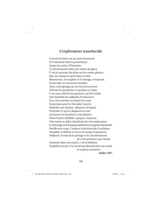 189
L’explorateur translucide
L’ancestral désir est un asservissement
Et l’odorante ﬂeur le pourchasse
Jusqu’aux nuits, Ô fontaine
Tu lui demeures telle une saison de glace
C’est la morsure du désir sur les vastes plaines
Qui, lui, demeure givré dans sa tête
Rêvasseuse, il exaspère et il surnage, et harassé,
Il ausculte ces souvenirs hostiles
Dans cette grange qu’est son inconscient
Il ferme les paupières et quelqu’un l’épie
C’est une cohorte de passions, qu’il le sache,
Une hérédité de milliards d’existences
Il se voit marcher un fanal à la main
Se prenant pour le chevalier Gauvin
Moduler une barque; allumeur d’espoir,
Il dérobe ce qu’il a dispersé en vain
Au travers les douleurs et les plaisirs
Dans l’arène imbibée, opaque, crayeuse,
Une arène au delta clandestin de son exploration.
Le breuvage et le bouquet pénètrent son gosier diamanté,
Oscille son corps, l’audace immémoriale l’enchâsse.
Stupéfait, il déferle à travers le temps évanescent,
Déphasé, il entend le présage et le chuchotement
de cette présence qui circule
Entassée dans son esprit, c’est la débâcle.
Stupéfait encore, il te revoit qui désarticules ton oracle
et ta peau cuirassée!
Juillet 1997
Aux GALOPS-V.08 tout noir~MFR-120921.indd 189Aux GALOPS-V.08 tout noir~MFR-120921.indd 189 12-09-21 11:2212-09-21 11:22
 