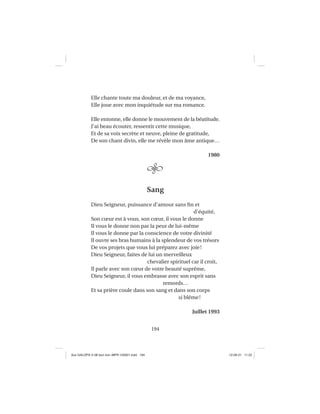 194
Elle chante toute ma douleur, et de ma voyance,
Elle joue avec mon inquiétude sur ma romance.
Elle entonne, elle donne le mouvement de la béatitude.
J’ai beau écouter, ressentir cette musique,
Et de sa voix secrète et neuve, pleine de gratitude,
De son chant divin, elle me révèle mon âme antique…
1980
Sang
Dieu Seigneur, puissance d’amour sans ﬁn et
d’équité,
Son cœur est à vous, son cœur, il vous le donne
Il vous le donne non par la peur de lui-même
Il vous le donne par la conscience de votre divinité
Il ouvre ses bras humains à la splendeur de vos trésors
De vos projets que vous lui préparez avec joie!
Dieu Seigneur, faites de lui un merveilleux
chevalier spirituel car il croit,
Il parle avec son cœur de votre beauté suprême,
Dieu Seigneur, il vous embrasse avec son esprit sans
remords…
Et sa prière coule dans son sang et dans son corps
si blême!
Juillet 1993
Aux GALOPS-V.08 tout noir~MFR-120921.indd 194Aux GALOPS-V.08 tout noir~MFR-120921.indd 194 12-09-21 11:2212-09-21 11:22
 
