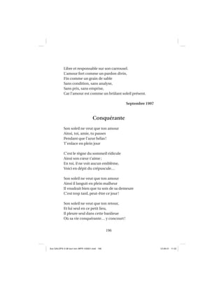 196
Libre et responsable sur son carrousel.
L’amour fort comme un pardon divin,
Fin comme un grain de sable
Sans condition, sans analyse,
Sans prix, sans emprise,
Car l’amour est comme un brûlant soleil présent.
Septembre 1997
Conquérante
Son soleil ne veut que ton amour
Ainsi, toi, amie, tu passes
Pendant que l’azur hélas!
T’enlace en plein jour
C’est le règne du sommeil ridicule
Ainsi son cœur t’aime;
En toi, il ne voit aucun emblème,
Voici en dépit du crépuscule…
Son soleil ne veut que ton amour
Ainsi il languit en plein malheur
Il voudrait bien que tu sois de sa demeure
C’est trop tard, peut-être ce jour!
Son soleil ne veut que ton retour,
Et lui seul en ce petit lieu,
Il pleure seul dans cette banlieue
Où sa vie conquérante… y concourt!
Aux GALOPS-V.08 tout noir~MFR-120921.indd 196Aux GALOPS-V.08 tout noir~MFR-120921.indd 196 12-09-21 11:2212-09-21 11:22
 