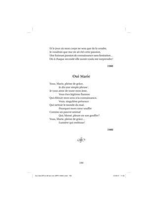 199
Et le jour où mon corps ne sera que de la cendre,
Je voudrais que ma vie ait été cette passion,
Une furieuse passion de connaissance sans limitation…
Où à chaque seconde elle aurait voulu me surprendre!
1980
Oui Marie
Vous, Marie, pleine de grâce,
Je dis une simple phrase :
Je vous aime de toute mon âme,
Vous êtes légitime ﬂamme
Qui éblouit mon sens à la connaissance,
Vous, singulière présence
Qui nettoie le monde du mal,
Pourquoi mon cœur souffre
Comme un pauvre animal
Qui, blessé, pleure en son gouffre?
Vous, Marie, pleine de grâce…
Lumière qui embrase!
1980
Aux GALOPS-V.08 tout noir~MFR-120921.indd 199Aux GALOPS-V.08 tout noir~MFR-120921.indd 199 12-09-21 11:2212-09-21 11:22
 